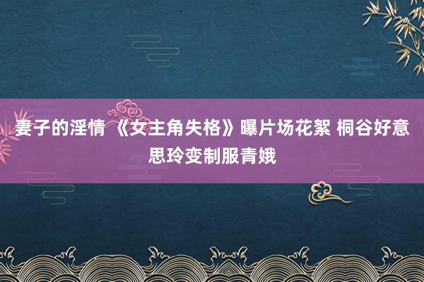 妻子的淫情 《女主角失格》曝片场花絮 桐谷好意思玲变制服青娥