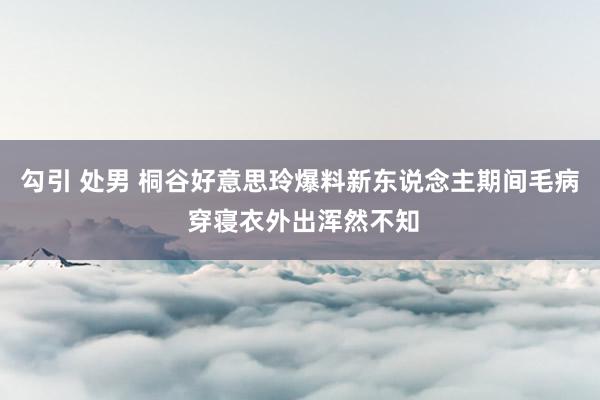 勾引 处男 桐谷好意思玲爆料新东说念主期间毛病 穿寝衣外出浑然不知