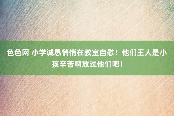 色色网 小学诚恳悄悄在教室自慰！他们王人是小孩辛苦啊放过他们吧！