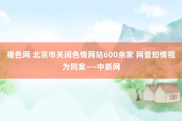 播色网 北京市关闭色情网站600余家 网管知情视为同案——中新网