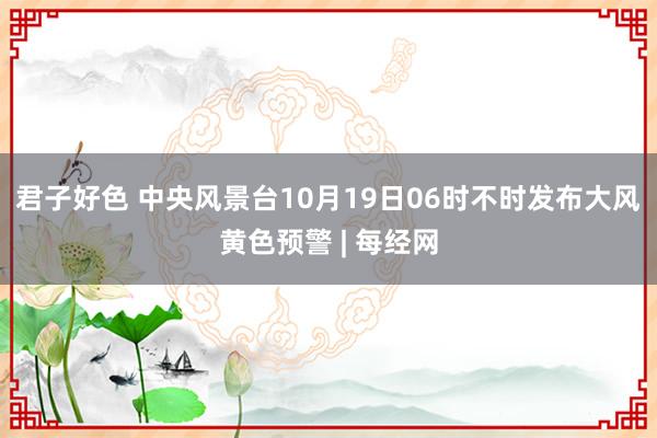 君子好色 中央风景台10月19日06时不时发布大风黄色预警 | 每经网