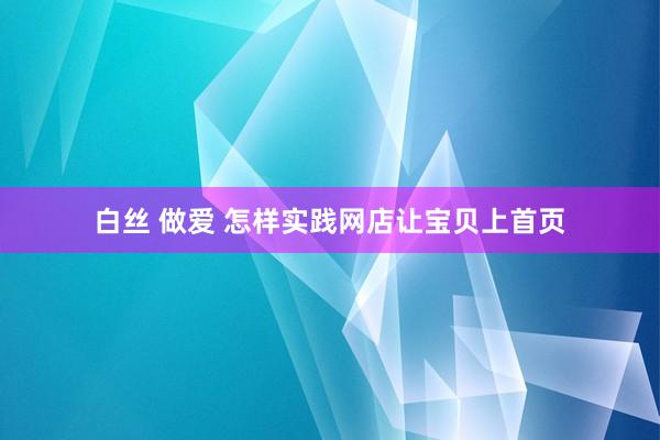 白丝 做爱 怎样实践网店让宝贝上首页