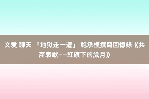 文爱 聊天 「地獄走一遭」 鮑承模撰寫回憶錄《共產哀歌——紅旗下的歲月》