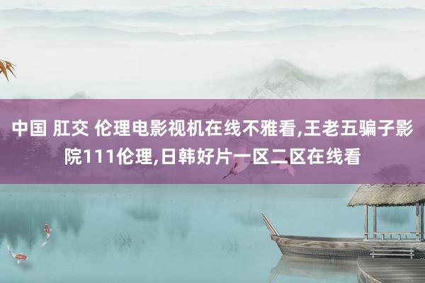 中国 肛交 伦理电影视机在线不雅看，王老五骗子影院111伦理，日韩好片一区二区在线看