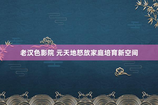 老汉色影院 元天地怒放家庭培育新空间