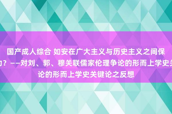 国产成人综合 如安在广大主义与历史主义之间保持戒指的张力？——对刘、郭、穆关联儒家伦理争论的形而上学史关键论之反想