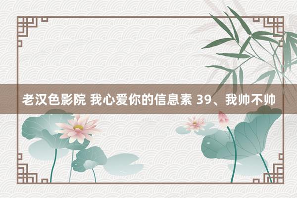 老汉色影院 我心爱你的信息素 39、我帅不帅