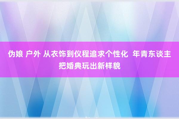 伪娘 户外 从衣饰到仪程追求个性化  年青东谈主把婚典玩出新样貌