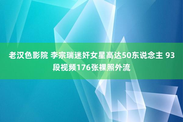 老汉色影院 李宗瑞迷奸女星高达50东说念主 93段视频176张裸照外流