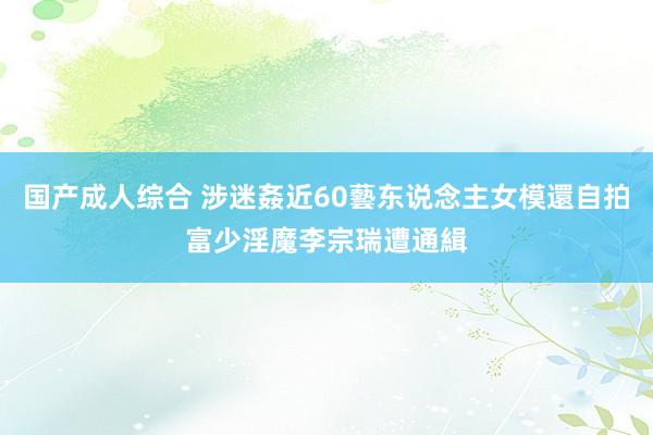 国产成人综合 涉迷姦近60藝东说念主女模還自拍　富少淫魔李宗瑞遭通緝