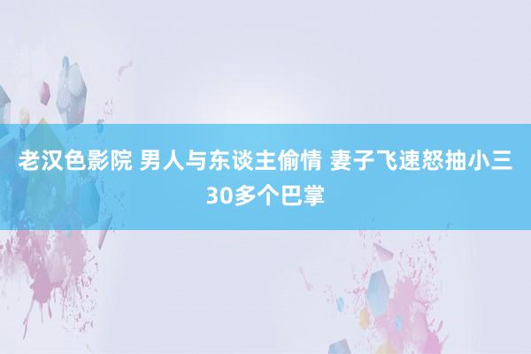 老汉色影院 男人与东谈主偷情 妻子飞速怒抽小三30多个巴掌