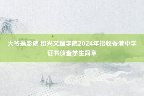 大爷操影院 绍兴文理学院2024年招收香港中学证书侦查学生简章