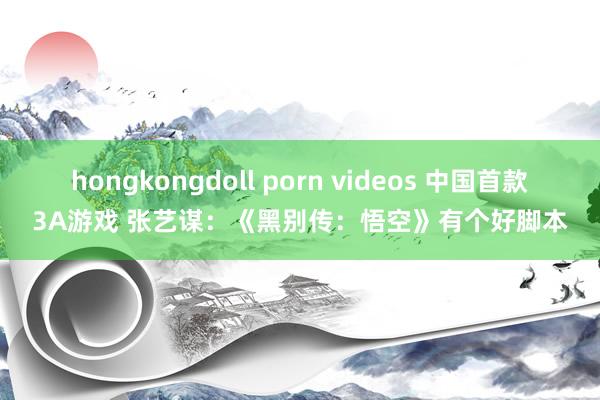 hongkongdoll porn videos 中国首款3A游戏 张艺谋：《黑别传：悟空》有个好脚本