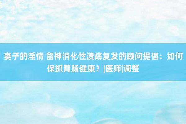 妻子的淫情 留神消化性溃疡复发的顾问提倡：如何保抓胃肠健康？|医师|调整