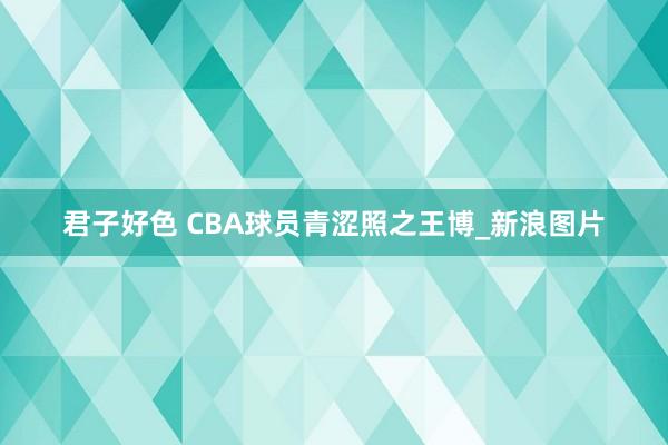 君子好色 CBA球员青涩照之王博_新浪图片