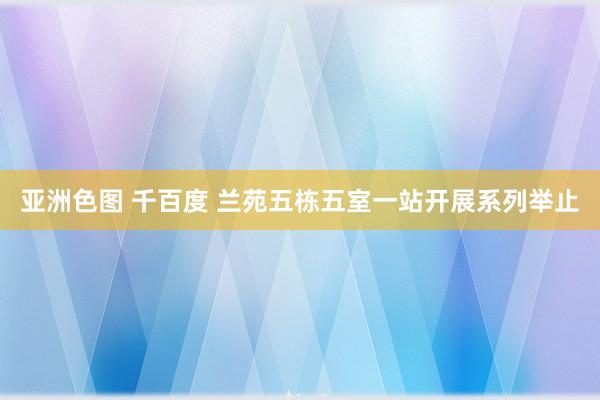 亚洲色图 千百度 兰苑五栋五室一站开展系列举止