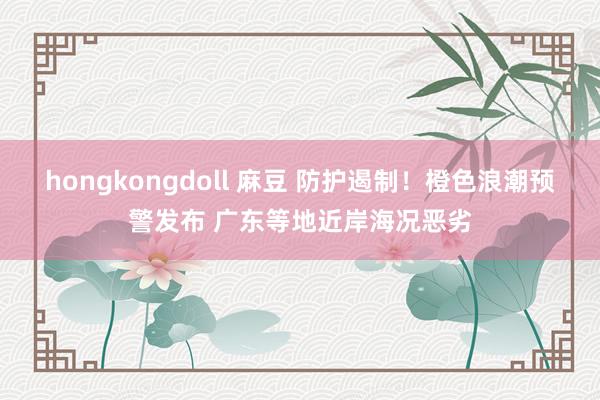 hongkongdoll 麻豆 防护遏制！橙色浪潮预警发布 广东等地近岸海况恶劣