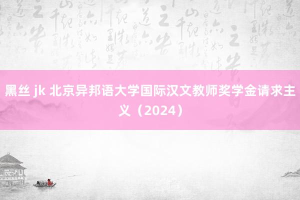 黑丝 jk 北京异邦语大学国际汉文教师奖学金请求主义（2024）