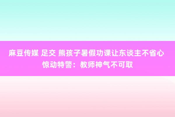 麻豆传媒 足交 熊孩子暑假功课让东谈主不省心 惊动特警：教师神气不可取