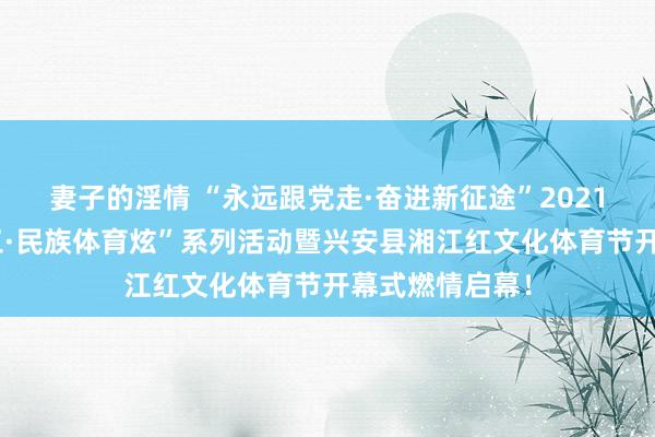 妻子的淫情 “永远跟党走·奋进新征途”2021年“壮族三月三·民族体育炫”系列活动暨兴安县湘江红文化体育节开幕式燃情启幕！