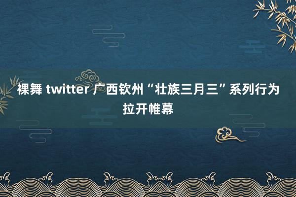 裸舞 twitter 广西钦州“壮族三月三”系列行为拉开帷幕