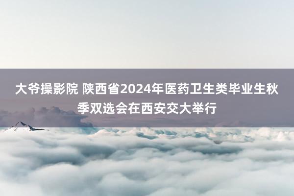 大爷操影院 陕西省2024年医药卫生类毕业生秋季双选会在西安交大举行