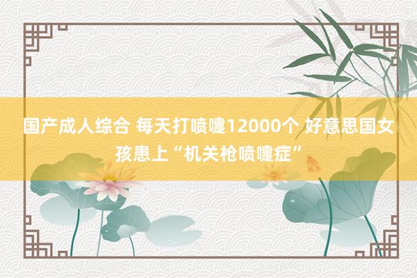 国产成人综合 每天打喷嚏12000个 好意思国女孩患上“机关枪喷嚏症”