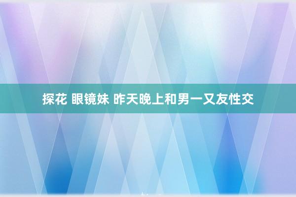 探花 眼镜妹 昨天晚上和男一又友性交