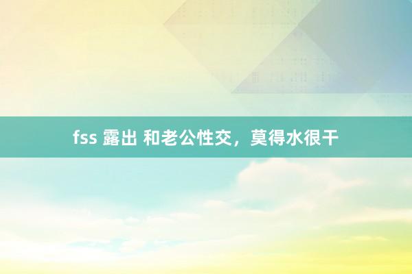 fss 露出 和老公性交，莫得水很干