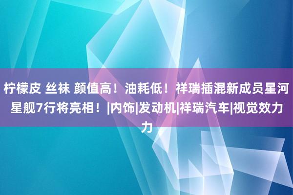 柠檬皮 丝袜 颜值高！油耗低！祥瑞插混新成员星河星舰7行将亮相！|内饰|发动机|祥瑞汽车|视觉效力