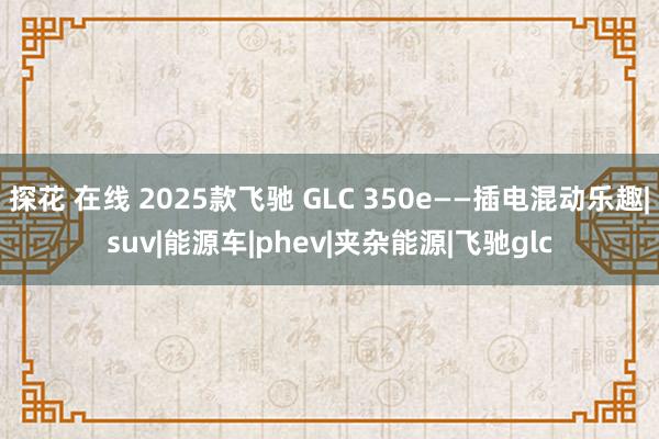 探花 在线 2025款飞驰 GLC 350e——插电混动乐趣|suv|能源车|phev|夹杂能源|飞驰glc