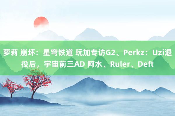 萝莉 崩坏：星穹铁道 玩加专访G2、Perkz：Uzi退役后，宇宙前三AD 阿水、Ruler、Deft