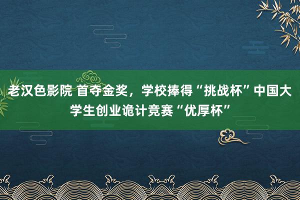 老汉色影院 首夺金奖，学校捧得“挑战杯”中国大学生创业诡计竞赛“优厚杯”