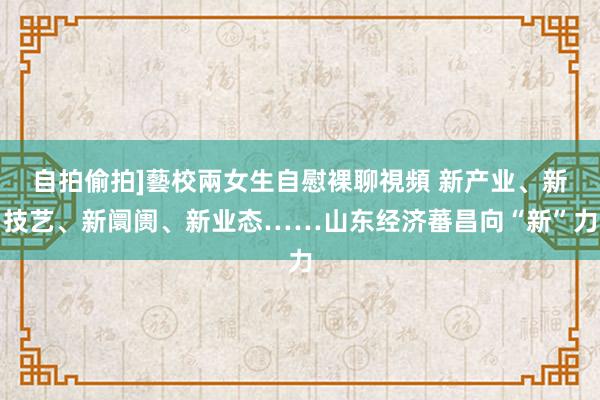 自拍偷拍]藝校兩女生自慰裸聊視頻 新产业、新技艺、新阛阓、新业态……山东经济蕃昌向“新”力