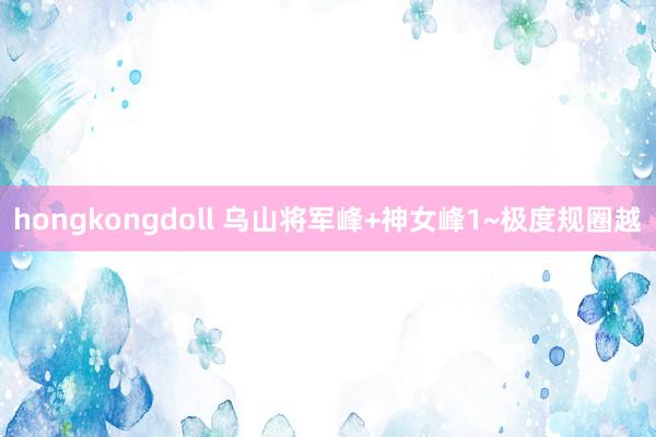 hongkongdoll 乌山将军峰+神女峰1~极度规圈越