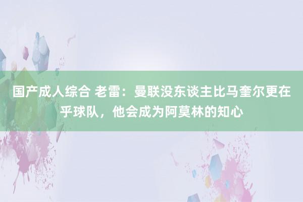 国产成人综合 老雷：曼联没东谈主比马奎尔更在乎球队，他会成为阿莫林的知心