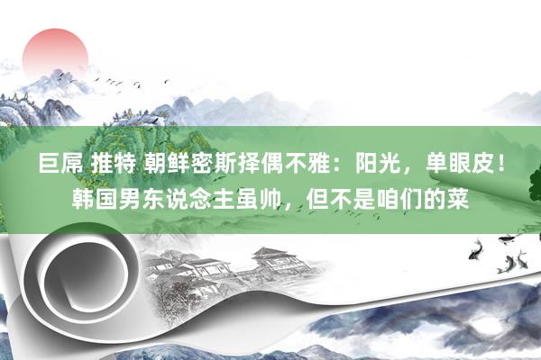 巨屌 推特 朝鲜密斯择偶不雅：阳光，单眼皮！韩国男东说念主虽帅，但不是咱们的菜