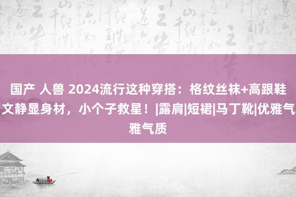 国产 人兽 2024流行这种穿搭：格纹丝袜+高跟鞋，文静显身材，小个子救星！|露肩|短裙|马丁靴|优雅气质