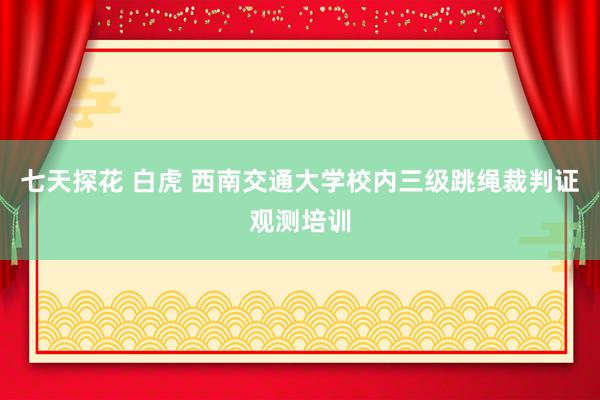 七天探花 白虎 西南交通大学校内三级跳绳裁判证观测培训