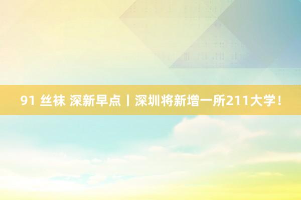 91 丝袜 深新早点丨深圳将新增一所211大学！