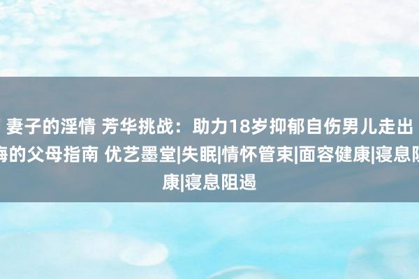 妻子的淫情 芳华挑战：助力18岁抑郁自伤男儿走出阴晦的父母指南 优艺墨堂|失眠|情怀管束|面容健康|寝息阻遏