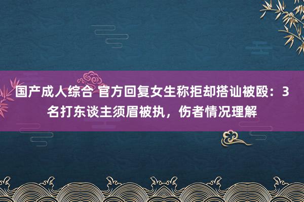 国产成人综合 官方回复女生称拒却搭讪被殴：3名打东谈主须眉被执，伤者情况理解