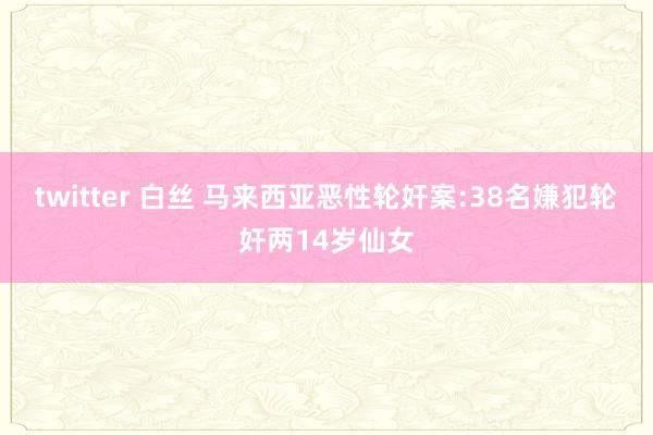 twitter 白丝 马来西亚恶性轮奸案:38名嫌犯轮奸两14岁仙女