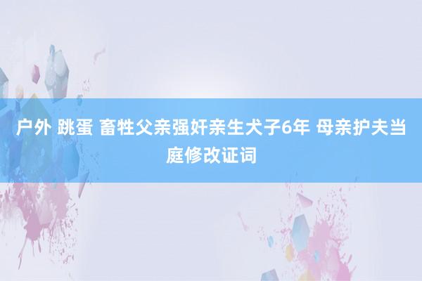 户外 跳蛋 畜牲父亲强奸亲生犬子6年 母亲护夫当庭修改证词