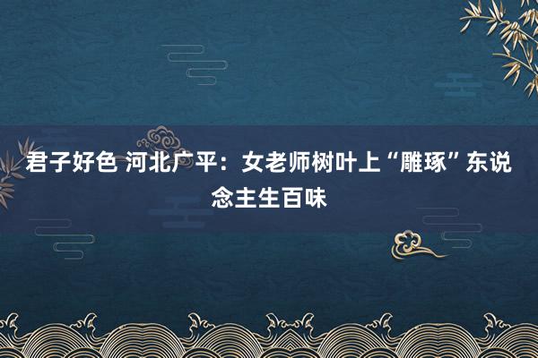 君子好色 河北广平：女老师树叶上“雕琢”东说念主生百味