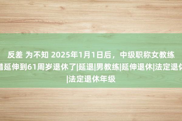 反差 为不知 2025年1月1日后，中级职称女教练也不错延伸到61周岁退休了|延退|男教练|延伸退休|法定退休年级