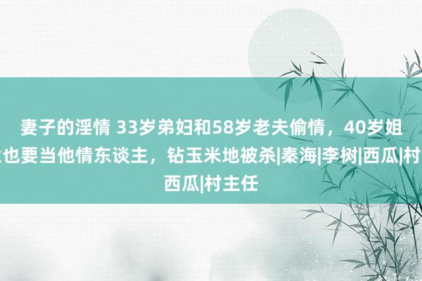 妻子的淫情 33岁弟妇和58岁老夫偷情，40岁姐姐竟也要当他情东谈主，钻玉米地被杀|秦海|李树|西瓜|村主任