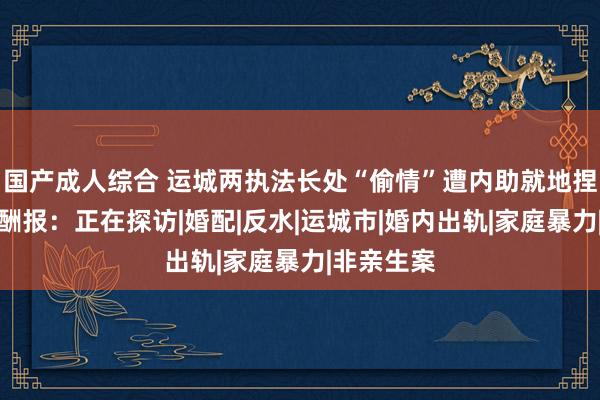 国产成人综合 运城两执法长处“偷情”遭内助就地捏奸，官方酬报：正在探访|婚配|反水|运城市|婚内出轨|家庭暴力|非亲生案