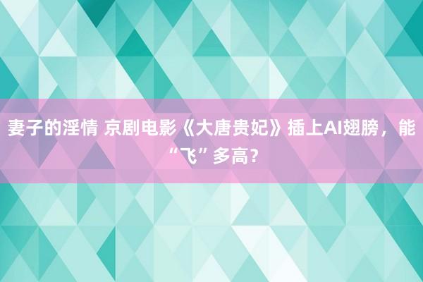 妻子的淫情 京剧电影《大唐贵妃》插上AI翅膀，能“飞”多高？