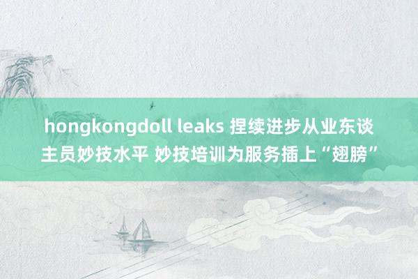 hongkongdoll leaks 捏续进步从业东谈主员妙技水平 妙技培训为服务插上“翅膀”